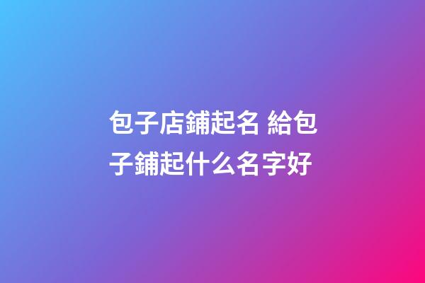 包子店鋪起名 給包子鋪起什么名字好